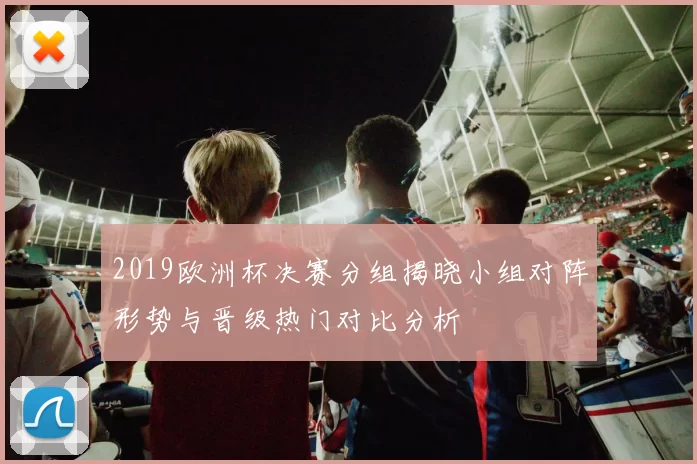 2019欧洲杯决赛分组揭晓小组对阵形势与晋级热门对比分析