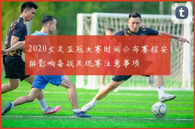 2020女足亚冠决赛时间公布赛程安排影响备战及观赛注意事项