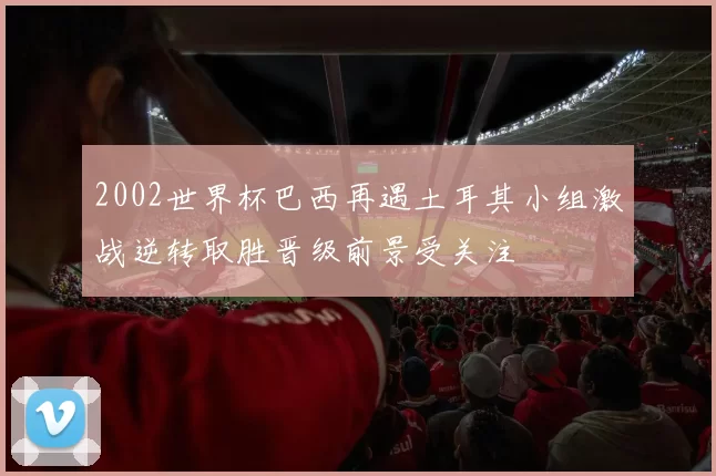 2002世界杯巴西再遇土耳其小组激战逆转取胜晋级前景受关注