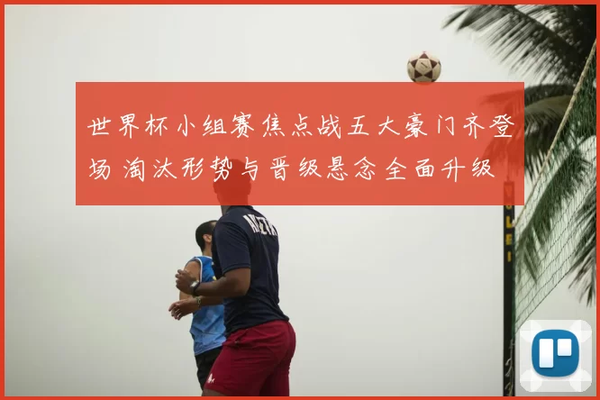 世界杯小组赛焦点战五大豪门齐登场 淘汰形势与晋级悬念全面升级