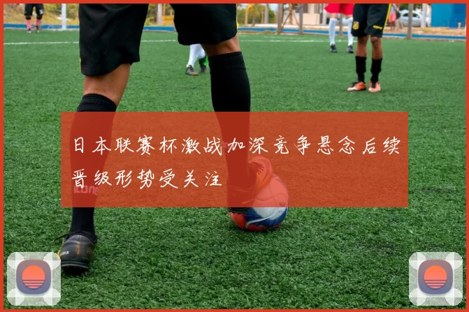 日本联赛杯激战加深竞争悬念后续晋级形势受关注
