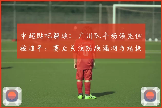 中超贴吧解读：广州队半场领先但被追平，赛后关注防线漏洞与轮换影响