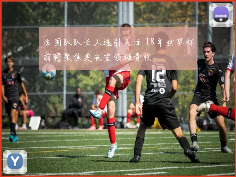 法国队队长人选引关注 18年世界杯前瞻聚焦更衣室领袖责任
