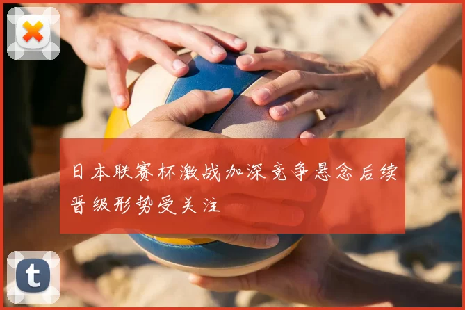 日本联赛杯激战加深竞争悬念后续晋级形势受关注