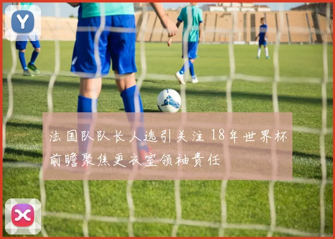 法国队队长人选引关注 18年世界杯前瞻聚焦更衣室领袖责任
