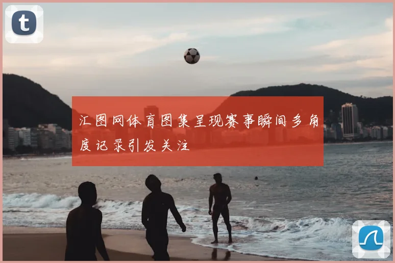 汇图网体育图集呈现赛事瞬间多角度记录引发关注
