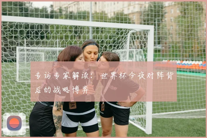 专访专家解读：世界杯今夜对阵背后的战略博弈