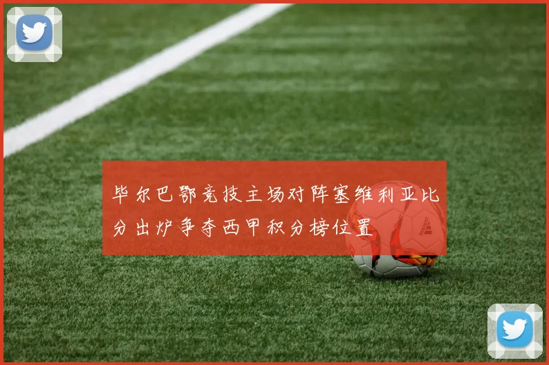毕尔巴鄂竞技主场对阵塞维利亚比分出炉争夺西甲积分榜位置
