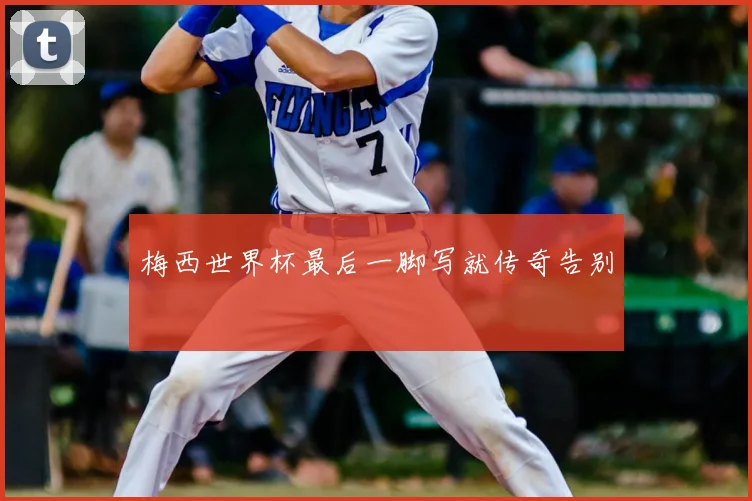 梅西世界杯最后一脚写就传奇告别