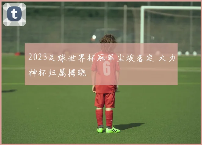 2023足球世界杯冠军尘埃落定 大力神杯归属揭晓