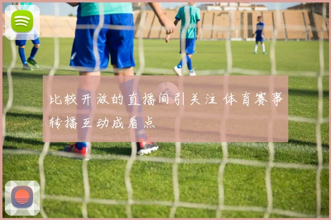 比较开放的直播间引关注 体育赛事转播互动成看点