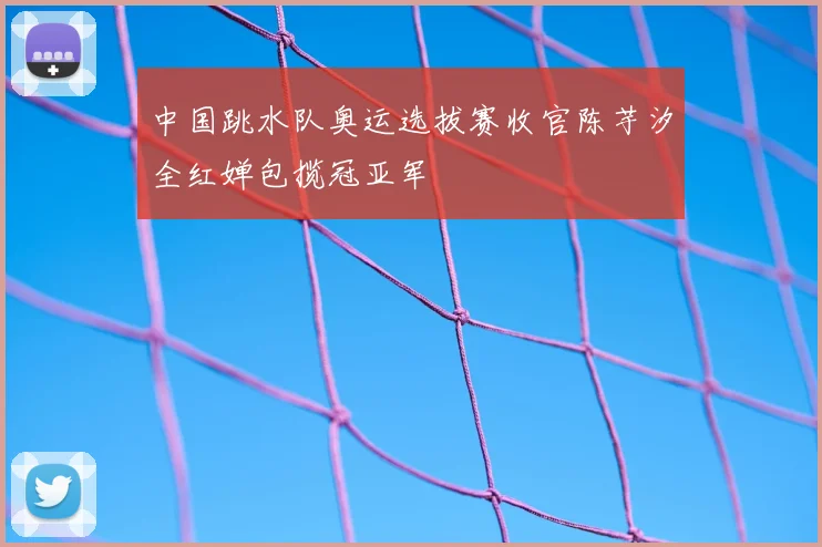 中国跳水队奥运选拔赛收官陈芋汐全红婵包揽冠亚军