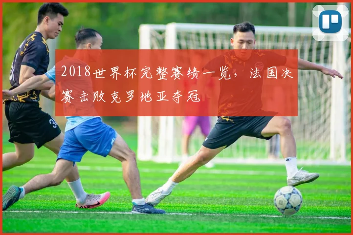 2018世界杯完整赛绩一览，法国决赛击败克罗地亚夺冠