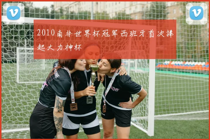 2010南非世界杯冠军西班牙首次捧起大力神杯