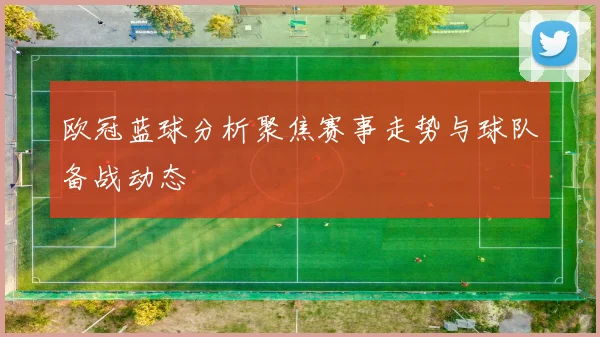 欧冠蓝球分析聚焦赛事走势与球队备战动态
