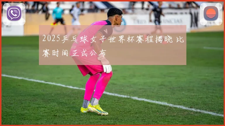 2025乒乓球女子世界杯赛程揭晓 比赛时间正式公布